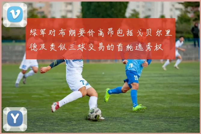 绿军对布朗要价高昂包括戈贝尔里德及类似三球交易的首轮选秀权