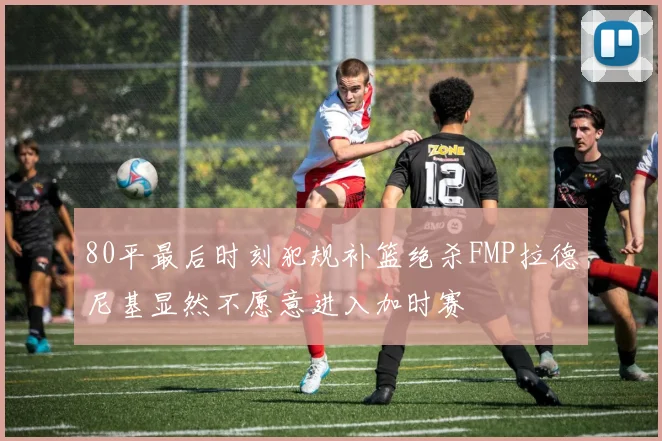 80平最后时刻犯规补篮绝杀FMP拉德尼基显然不愿意进入加时赛