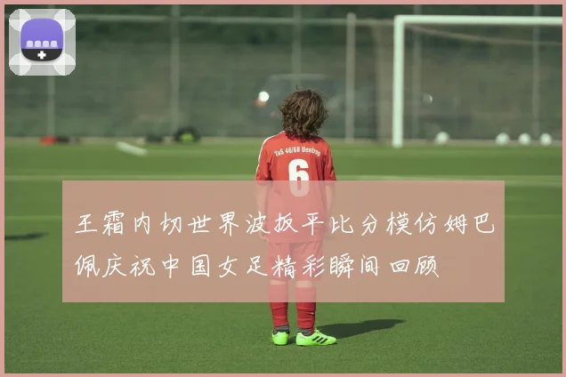 王霜内切世界波扳平比分模仿姆巴佩庆祝中国女足精彩瞬间回顾