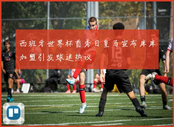 西班牙世界杯首秀日皇马宣布库库加盟引发球迷热议