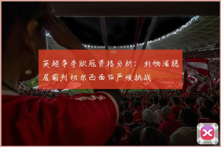 英超争夺欧冠资格分析：利物浦稳居前列切尔西面临严峻挑战