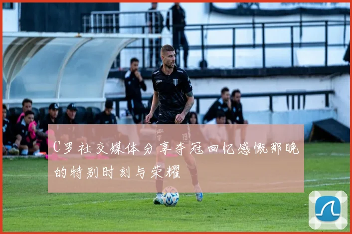 C罗社交媒体分享夺冠回忆感慨那晚的特别时刻与荣耀