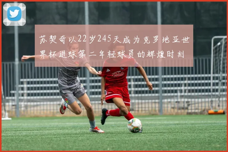 苏契奇以22岁245天成为克罗地亚世界杯进球第二年轻球员的辉煌时刻