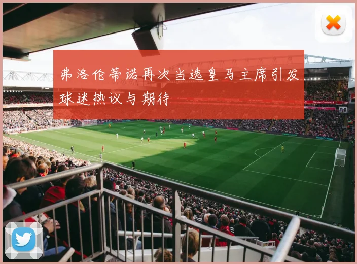 弗洛伦蒂诺再次当选皇马主席引发球迷热议与期待