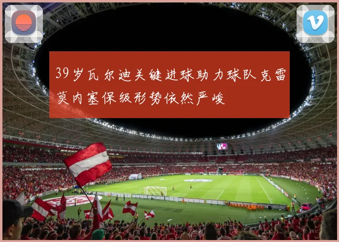 39岁瓦尔迪关键进球助力球队克雷莫内塞保级形势依然严峻