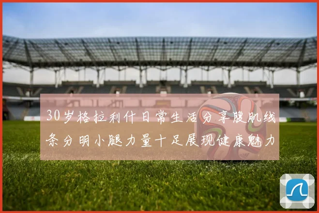 30岁格拉利什日常生活分享腹肌线条分明小腿力量十足展现健康魅力