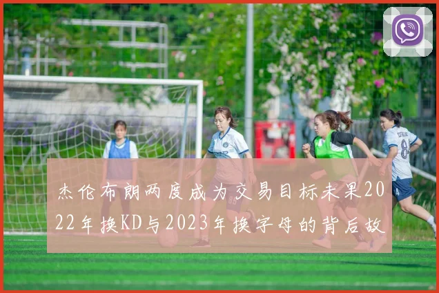 杰伦布朗两度成为交易目标未果2022年换KD与2023年换字母的背后故事