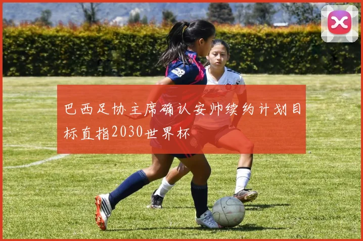巴西足协主席确认安帅续约计划目标直指2030世界杯