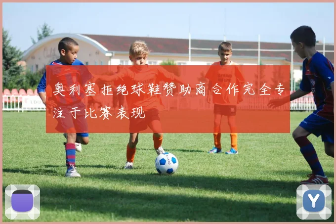 奥利塞拒绝球鞋赞助商合作完全专注于比赛表现