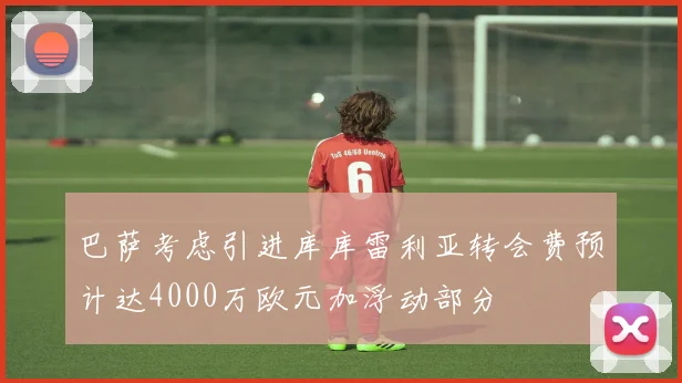 巴萨考虑引进库库雷利亚转会费预计达4000万欧元加浮动部分