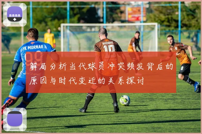 解局分析当代球员冲突频发背后的原因与时代变迁的关系探讨