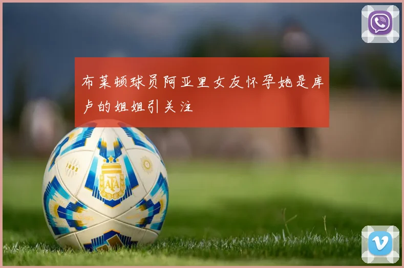 布莱顿球员阿亚里女友怀孕她是库卢的姐姐引关注